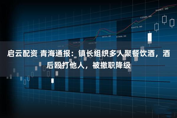 启云配资 青海通报：镇长组织多人聚餐饮酒，酒后殴打他人，被撤职降级