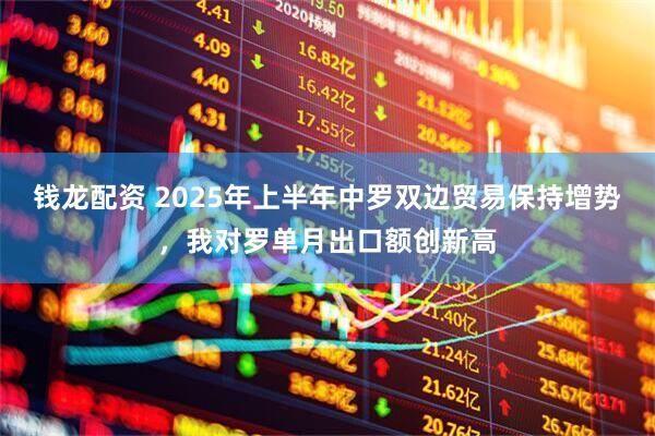 钱龙配资 2025年上半年中罗双边贸易保持增势，我对罗单月出口额创新高