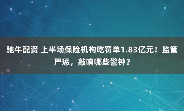 驰牛配资 上半场保险机构吃罚单1.83亿元！监管严惩，敲响哪些警钟？
