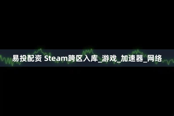 易投配资 Steam跨区入库_游戏_加速器_网络
